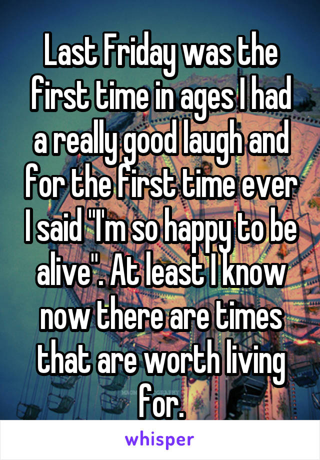 Last Friday was the first time in ages I had a really good laugh and for the first time ever I said "I'm so happy to be alive". At least I know now there are times that are worth living for.