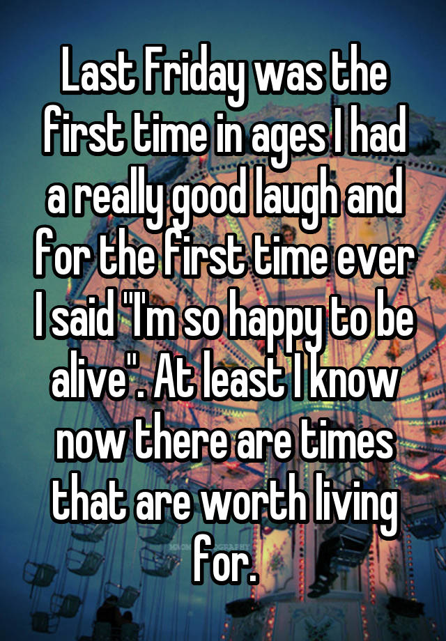 Last Friday was the first time in ages I had a really good laugh and for the first time ever I said "I'm so happy to be alive". At least I know now there are times that are worth living for.