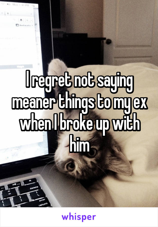 I regret not saying meaner things to my ex when I broke up with him