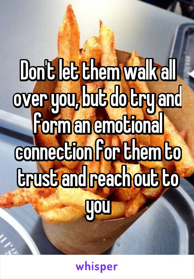 Don't let them walk all over you, but do try and form an emotional connection for them to trust and reach out to you