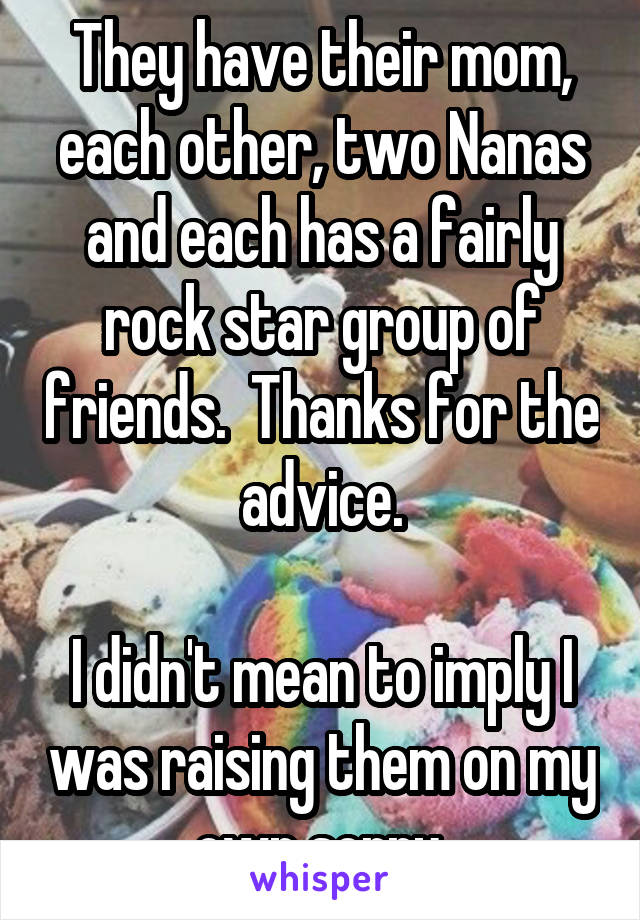 They have their mom, each other, two Nanas and each has a fairly rock star group of friends.  Thanks for the advice.

I didn't mean to imply I was raising them on my own sorry.