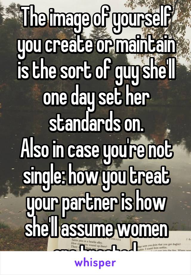 The image of yourself you create or maintain is the sort of guy she'll one day set her standards on.
Also in case you're not single: how you treat your partner is how she'll assume women are treated.