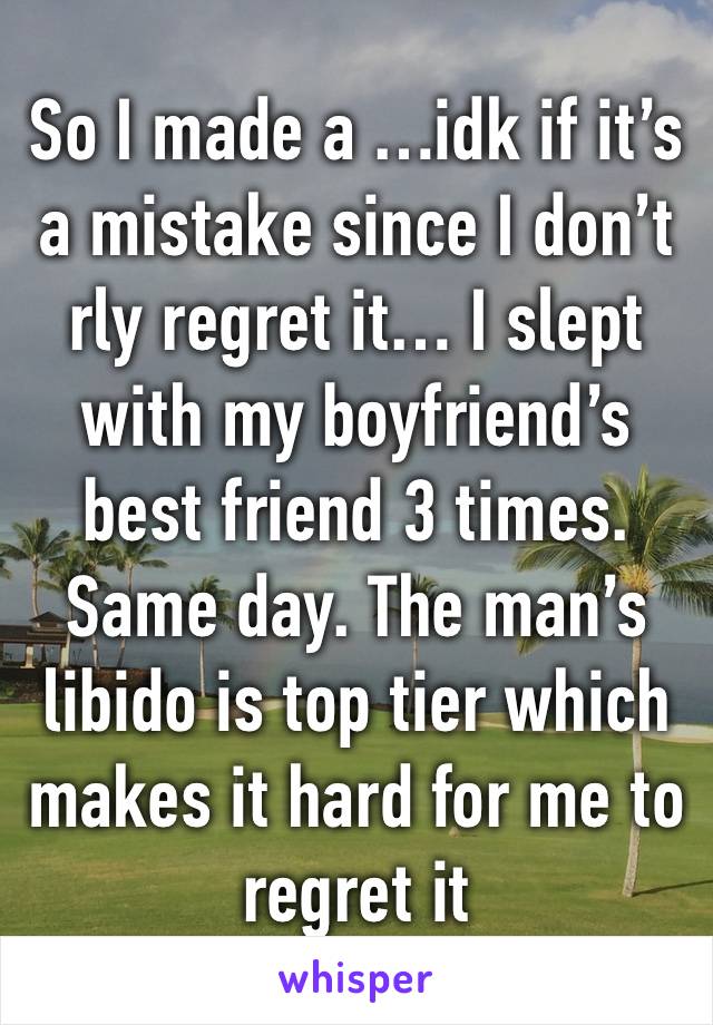 So I made a …idk if it’s a mistake since I don’t rly regret it… I slept with my boyfriend’s best friend 3 times. Same day. The man’s libido is top tier which makes it hard for me to regret it