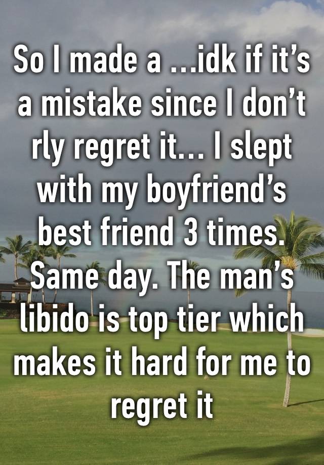 So I made a …idk if it’s a mistake since I don’t rly regret it… I slept with my boyfriend’s best friend 3 times. Same day. The man’s libido is top tier which makes it hard for me to regret it