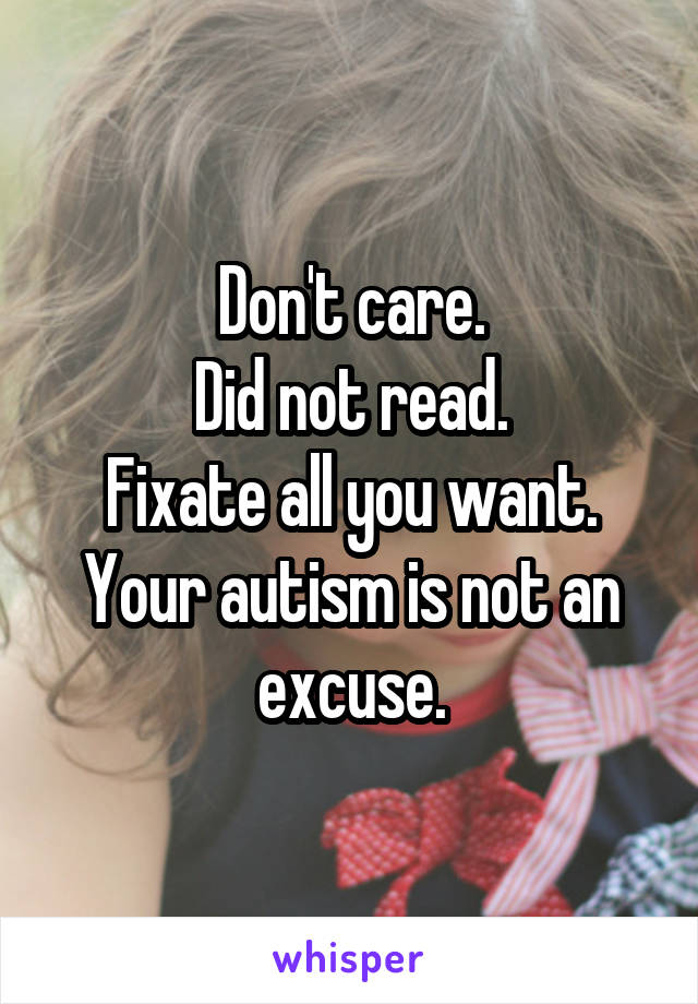 Don't care.
Did not read.
Fixate all you want.
Your autism is not an excuse.