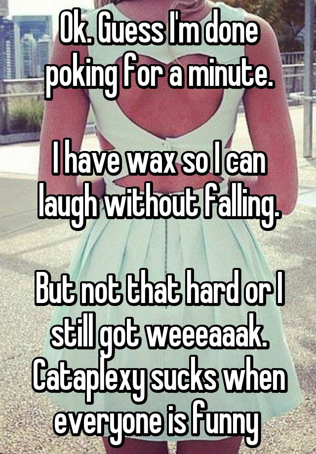 Ok. Guess I'm done poking for a minute.

I have wax so I can laugh without falling.

But not that hard or I still got weeeaaak.
Cataplexy sucks when everyone is funny 