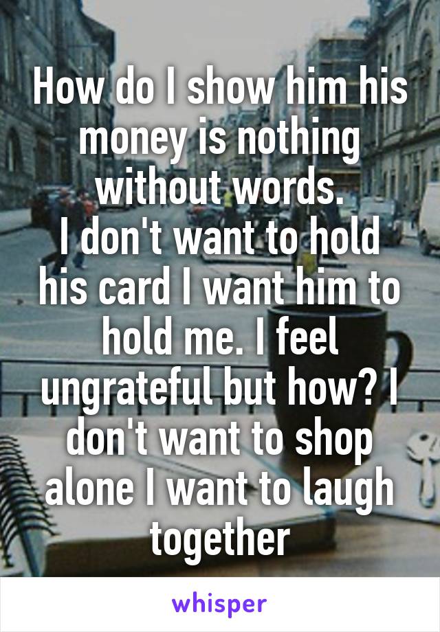 How do I show him his money is nothing without words.
I don't want to hold his card I want him to hold me. I feel ungrateful but how? I don't want to shop alone I want to laugh together