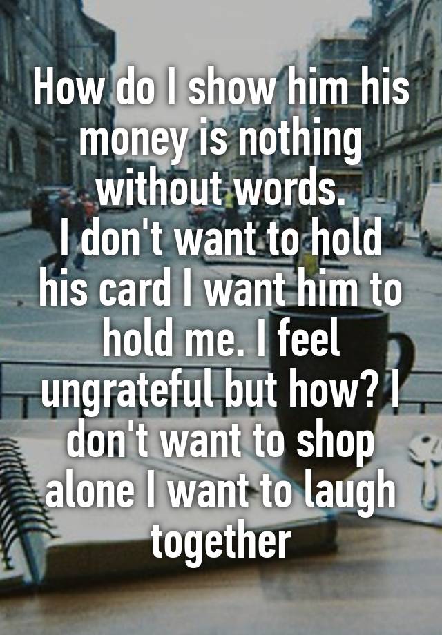 How do I show him his money is nothing without words.
I don't want to hold his card I want him to hold me. I feel ungrateful but how? I don't want to shop alone I want to laugh together