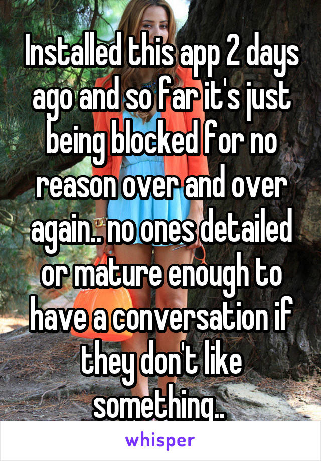 Installed this app 2 days ago and so far it's just being blocked for no reason over and over again.. no ones detailed or mature enough to have a conversation if they don't like something.. 