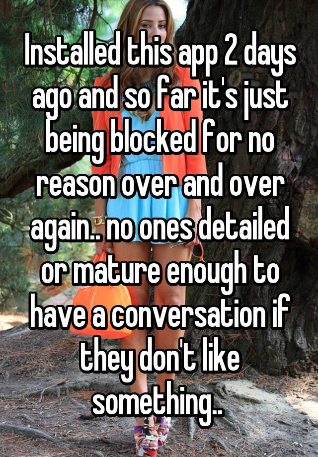 Installed this app 2 days ago and so far it's just being blocked for no reason over and over again.. no ones detailed or mature enough to have a conversation if they don't like something.. 