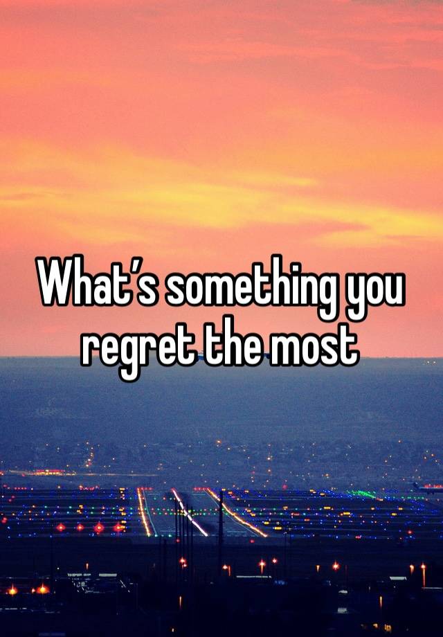 What’s something you regret the most 