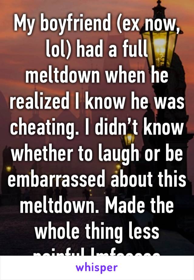 My boyfriend (ex now, lol) had a full meltdown when he realized I know he was cheating. I didn’t know whether to laugh or be embarrassed about this meltdown. Made the whole thing less painful lmfaoooo