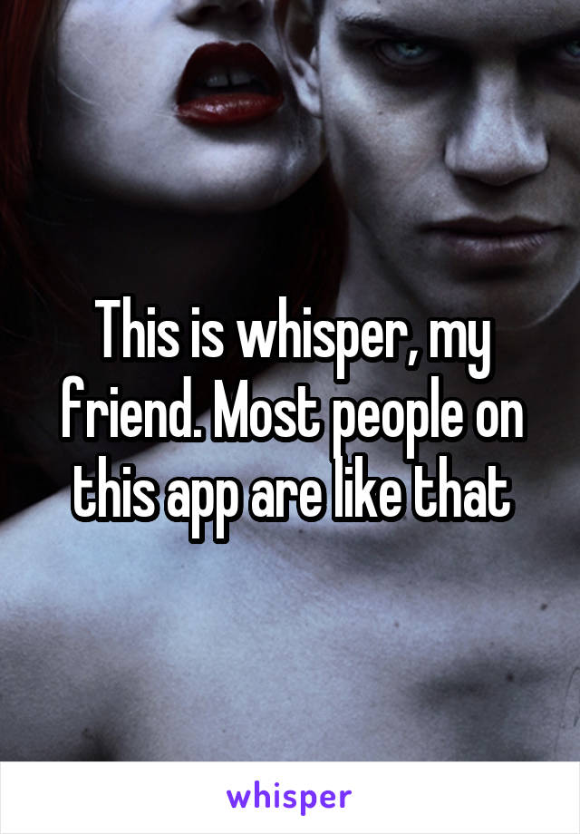 This is whisper, my friend. Most people on this app are like that