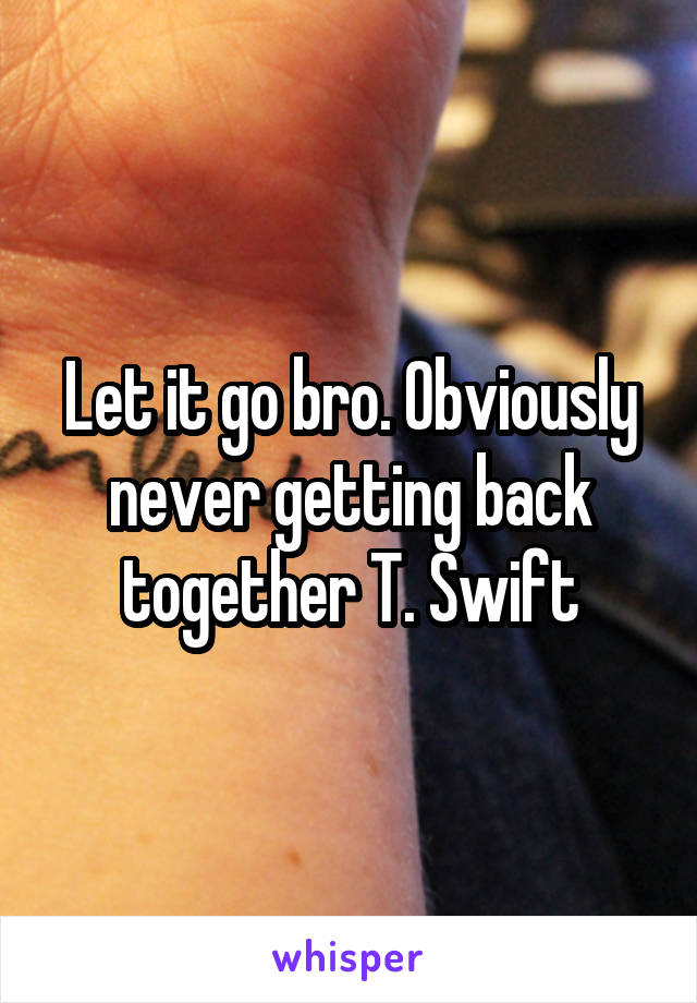 Let it go bro. Obviously never getting back together T. Swift