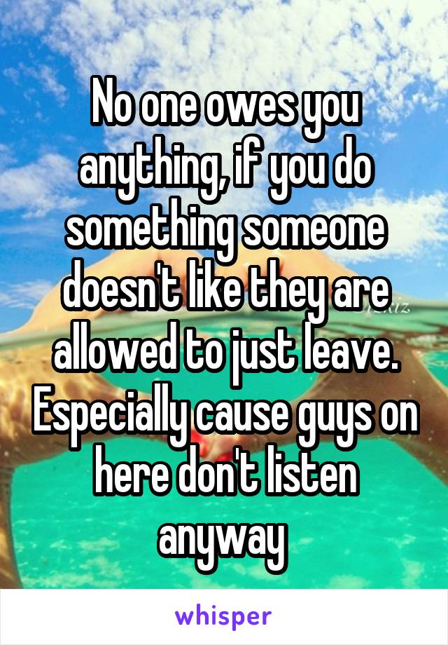 No one owes you anything, if you do something someone doesn't like they are allowed to just leave. Especially cause guys on here don't listen anyway 