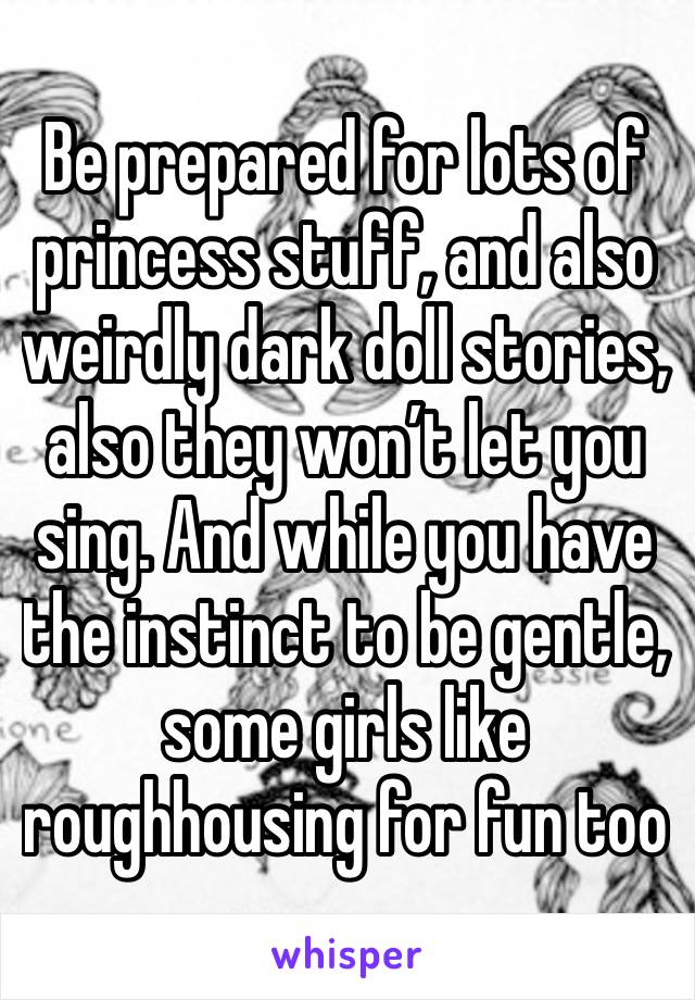 Be prepared for lots of princess stuff, and also weirdly dark doll stories, also they won’t let you sing. And while you have the instinct to be gentle, some girls like roughhousing for fun too