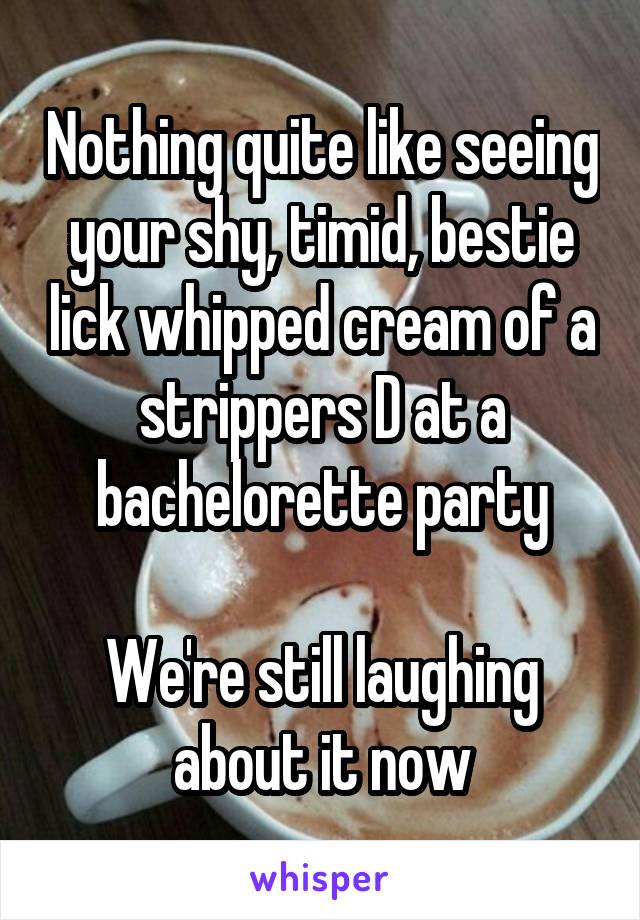 Nothing quite like seeing your shy, timid, bestie lick whipped cream of a strippers D at a bachelorette party

We're still laughing about it now