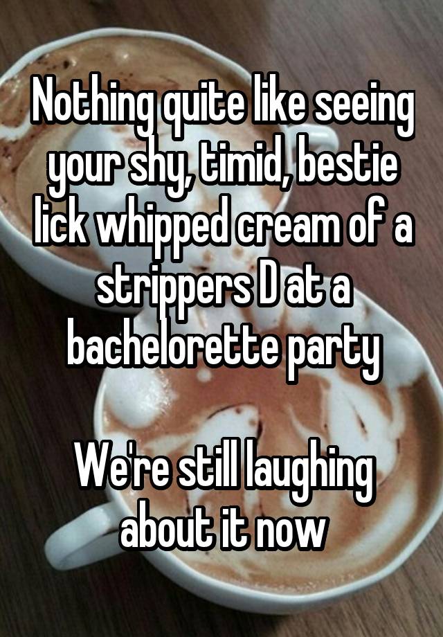 Nothing quite like seeing your shy, timid, bestie lick whipped cream of a strippers D at a bachelorette party

We're still laughing about it now