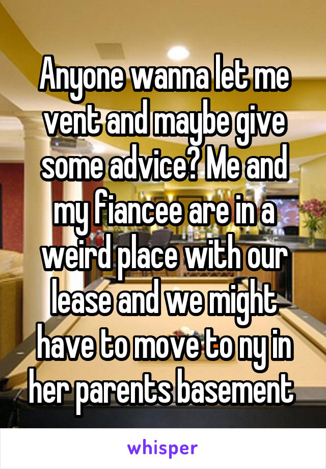 Anyone wanna let me vent and maybe give some advice? Me and my fiancee are in a weird place with our lease and we might have to move to ny in her parents basement 