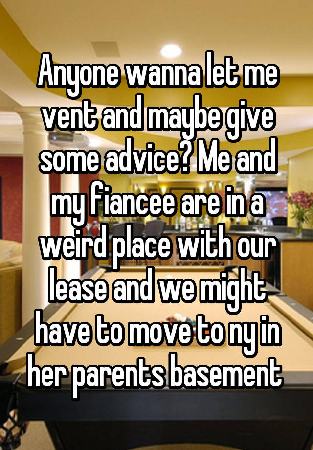 Anyone wanna let me vent and maybe give some advice? Me and my fiancee are in a weird place with our lease and we might have to move to ny in her parents basement 