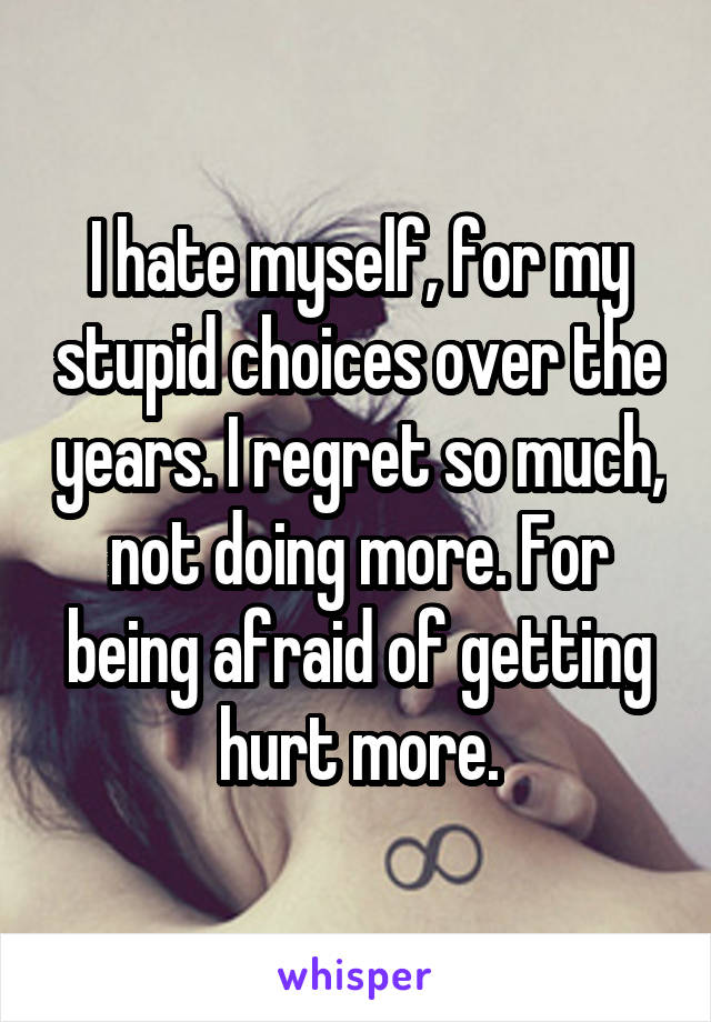 I hate myself, for my stupid choices over the years. I regret so much, not doing more. For being afraid of getting hurt more.