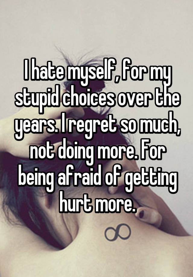 I hate myself, for my stupid choices over the years. I regret so much, not doing more. For being afraid of getting hurt more.