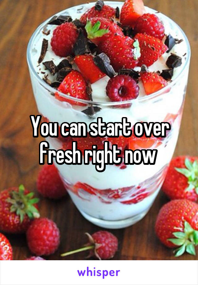 You can start over fresh right now 