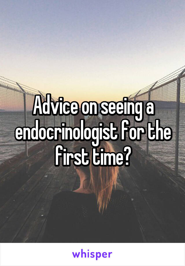 Advice on seeing a endocrinologist for the first time?