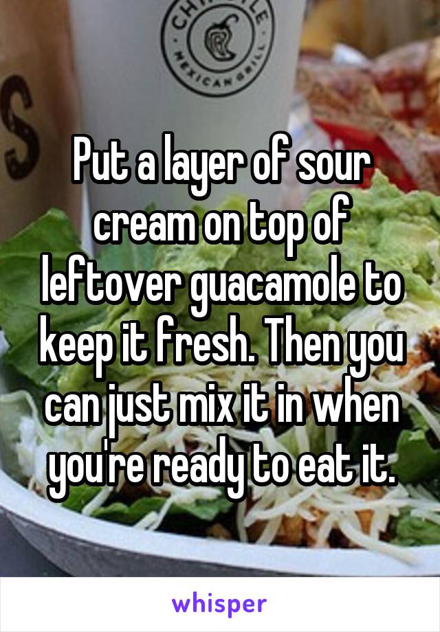 Put a layer of sour cream on top of leftover guacamole to keep it fresh. Then you can just mix it in when you're ready to eat it.