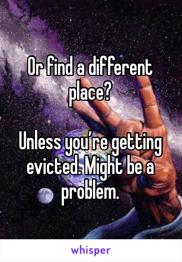 Or find a different place? 

Unless you’re getting evicted. Might be a problem. 