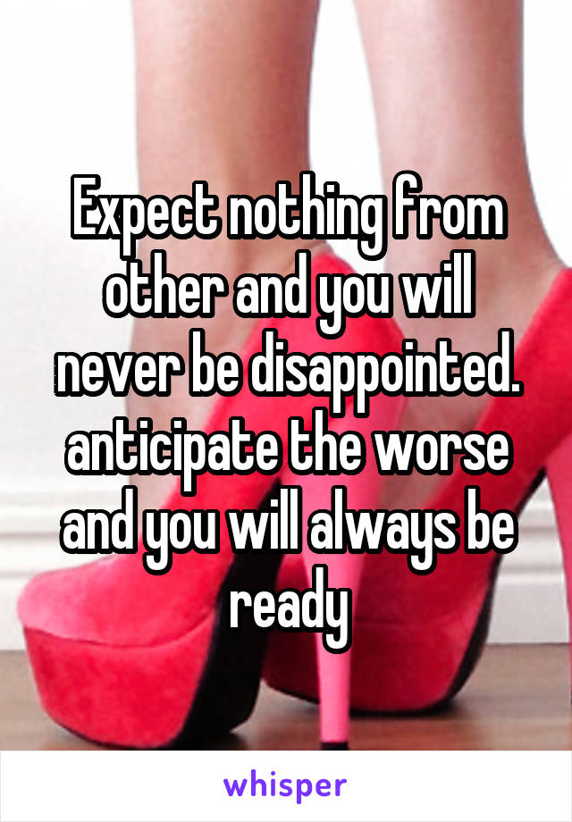 Expect nothing from other and you will never be disappointed.
anticipate the worse and you will always be ready