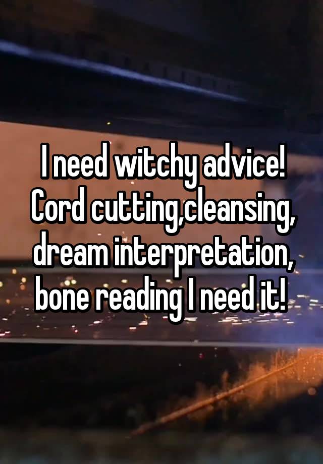 I need witchy advice! Cord cutting,cleansing, dream interpretation, bone reading I need it! 