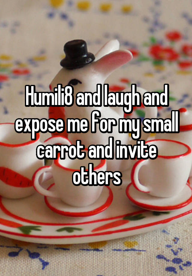 Humili8 and laugh and expose me for my small carrot and invite others