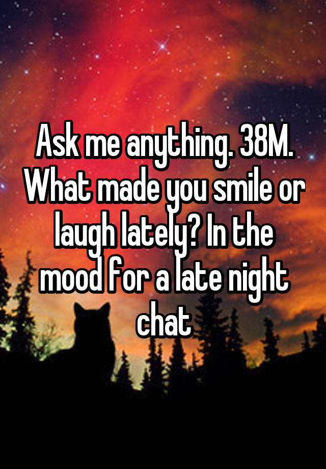 Ask me anything. 38M. What made you smile or laugh lately? In the mood for a late night chat