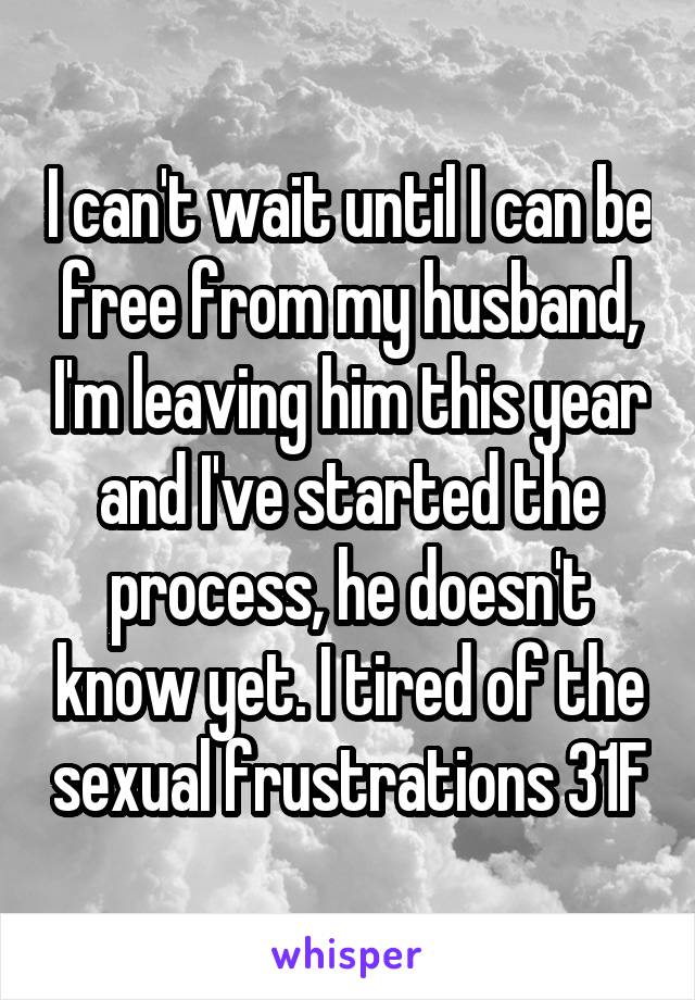 I can't wait until I can be free from my husband, I'm leaving him this year and I've started the process, he doesn't know yet. I tired of the sexual frustrations 31F