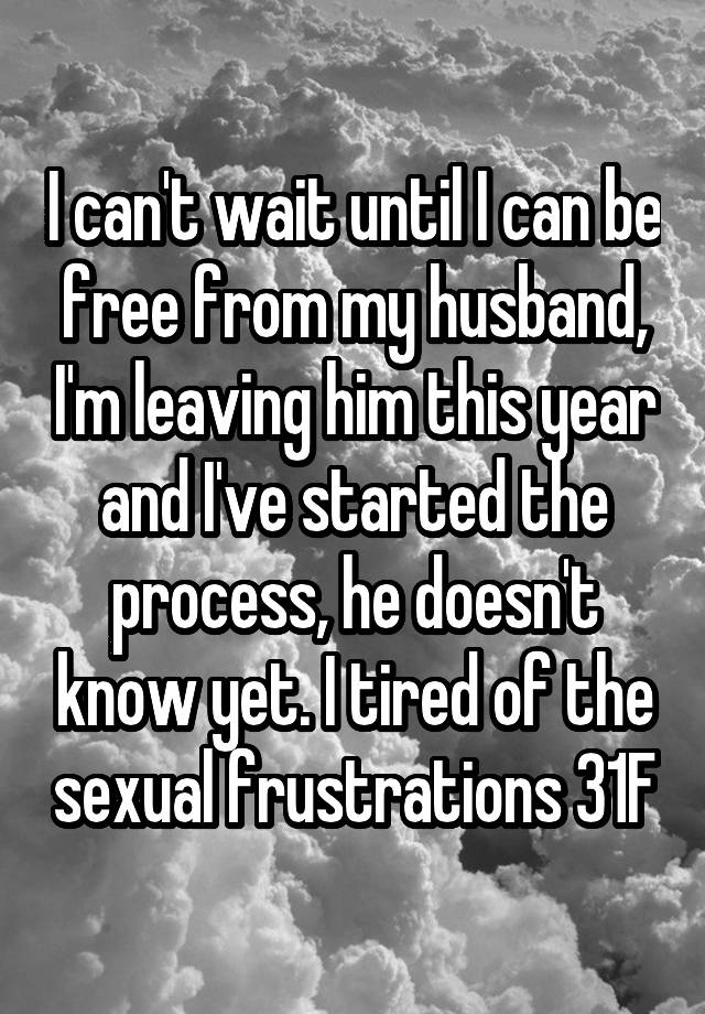 I can't wait until I can be free from my husband, I'm leaving him this year and I've started the process, he doesn't know yet. I tired of the sexual frustrations 31F