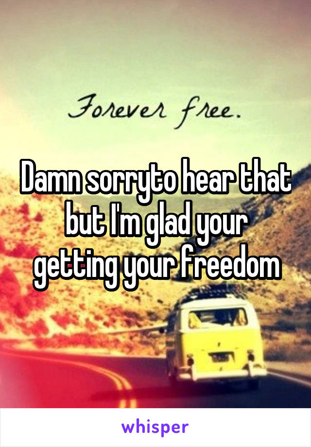 Damn sorryto hear that but I'm glad your getting your freedom