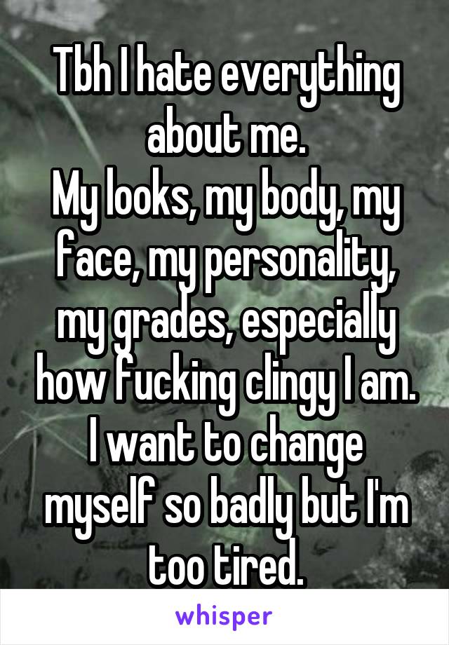 Tbh I hate everything about me.
My looks, my body, my face, my personality, my grades, especially how fucking clingy I am. I want to change myself so badly but I'm too tired.