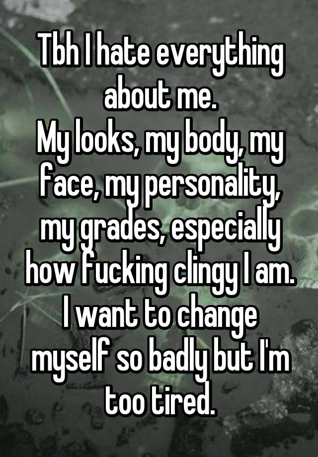 Tbh I hate everything about me.
My looks, my body, my face, my personality, my grades, especially how fucking clingy I am. I want to change myself so badly but I'm too tired.