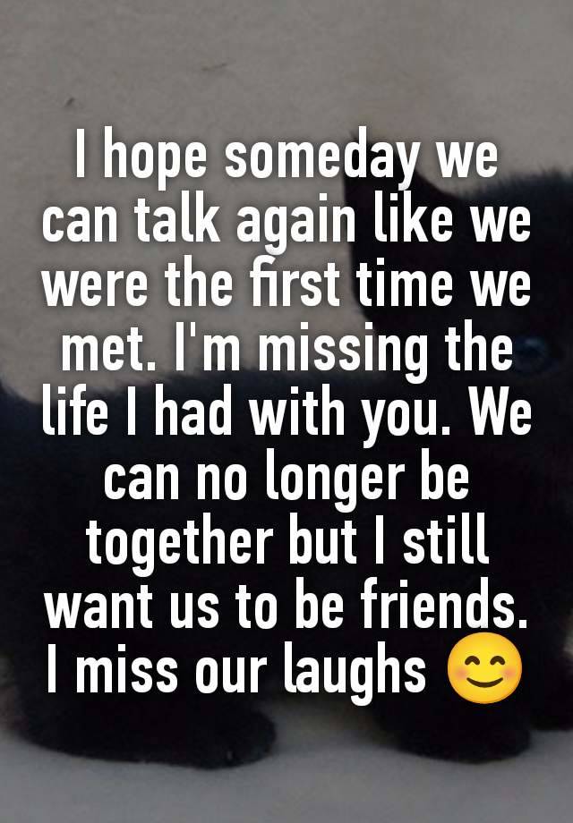 I hope someday we can talk again like we were the first time we met. I'm missing the life I had with you. We can no longer be together but I still want us to be friends. I miss our laughs 😊