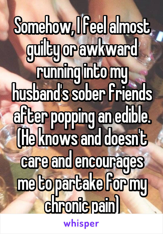 Somehow, I feel almost guilty or awkward running into my husband's sober friends after popping an edible. (He knows and doesn't care and encourages me to partake for my chronic pain)