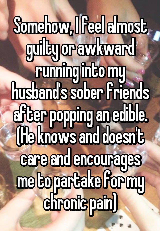 Somehow, I feel almost guilty or awkward running into my husband's sober friends after popping an edible. (He knows and doesn't care and encourages me to partake for my chronic pain)