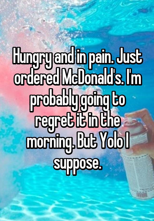 Hungry and in pain. Just ordered McDonald's. I'm probably going to regret it in the morning. But Yolo I suppose.