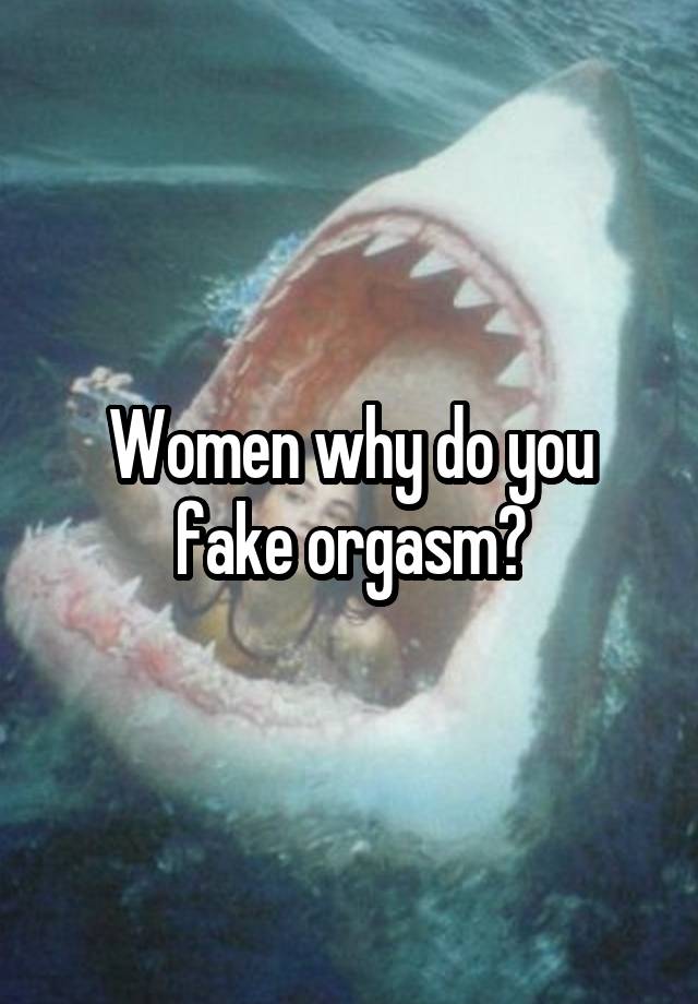 Women why do you fake orgasm?