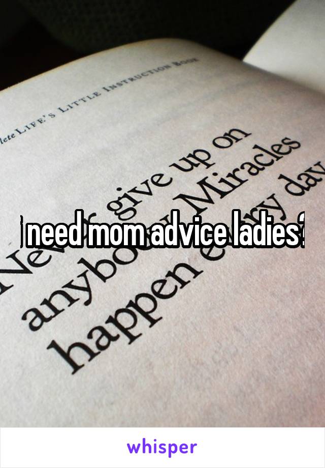 i need mom advice ladies?