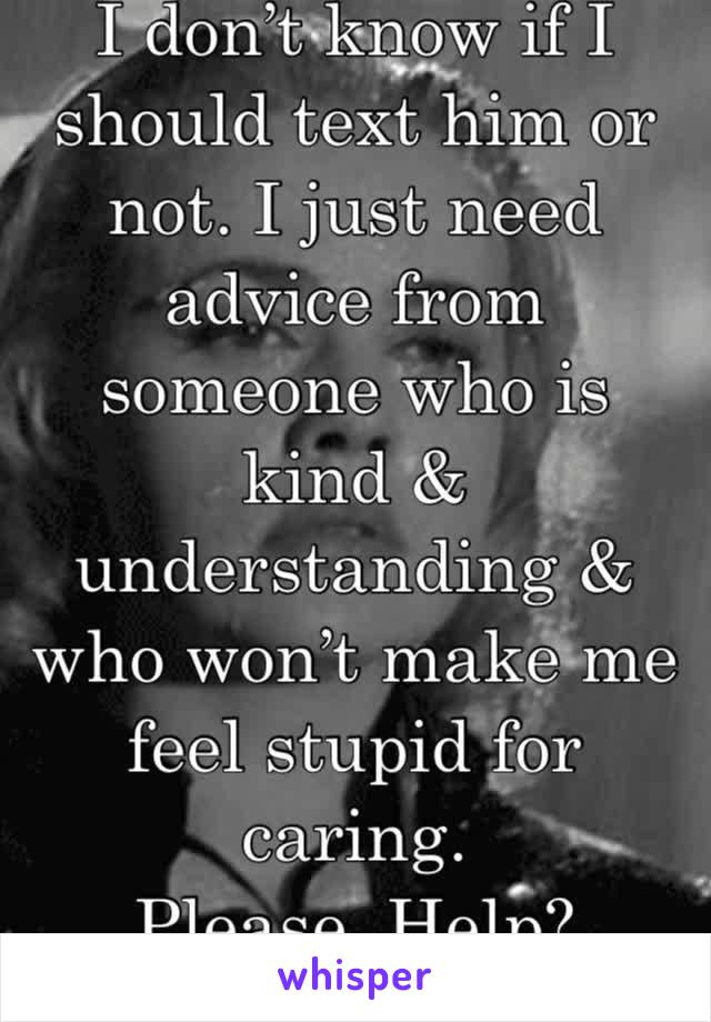 I don’t know if I should text him or not. I just need advice from someone who is kind & understanding & who won’t make me feel stupid for caring.
Please. Help? 