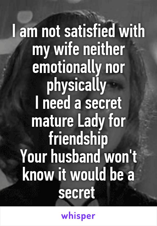 I am not satisfied with my wife neither emotionally nor physically 
I need a secret mature Lady for friendship
Your husband won't know it would be a secret 