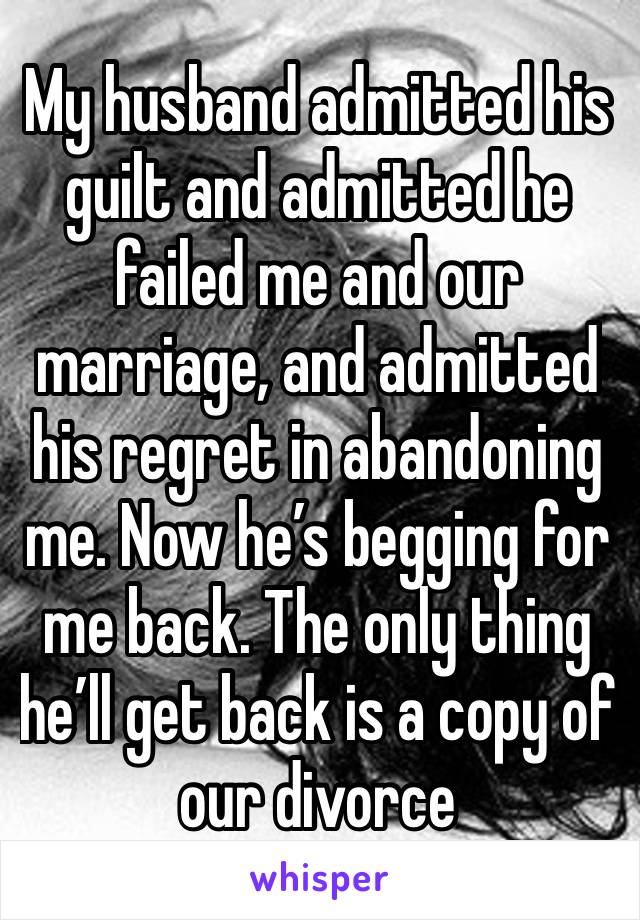 My husband admitted his guilt and admitted he failed me and our marriage, and admitted his regret in abandoning me. Now he’s begging for me back. The only thing he’ll get back is a copy of our divorce