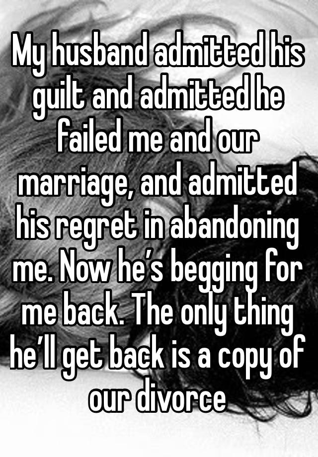 My husband admitted his guilt and admitted he failed me and our marriage, and admitted his regret in abandoning me. Now he’s begging for me back. The only thing he’ll get back is a copy of our divorce