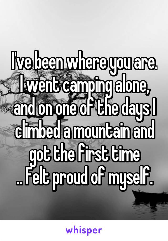 I've been where you are.
I went camping alone, and on one of the days I climbed a mountain and got the first time
.. Felt proud of myself.